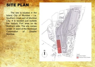 The site is located in the
Island City of Mumbai – i.e.
Southern most part of Mumbai
City. It is located just outside
the historic Fort area on its
Northern side. The site comes
under `A’ ward of the Municipal
Corporation of Greater
Mumbai.
SITE PLAN
 