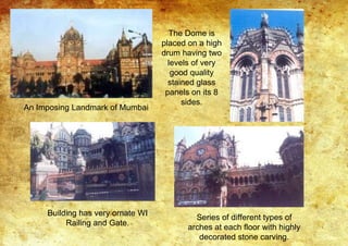 An Imposing Landmark of Mumbai
The Dome is
placed on a high
drum having two
levels of very
good quality
stained glass
panels on its 8
sides.
Building has very ornate WI
Railing and Gate.
Series of different types of
arches at each floor with highly
decorated stone carving.
 