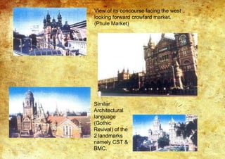 View of its concourse facing the west
looking forward crowfard market.
(Phule Market)
Similar
Architectural
language
(Gothic
Revival) of the
2 landmarks
namely CST &
BMC.
 