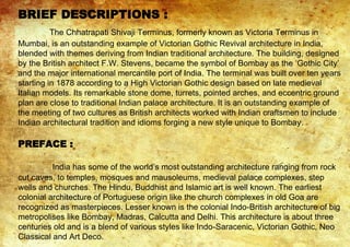 BRIEF DESCRIPTIONS :
The Chhatrapati Shivaji Terminus, formerly known as Victoria Terminus in
Mumbai, is an outstanding example of Victorian Gothic Revival architecture in India,
blended with themes deriving from Indian traditional architecture. The building, designed
by the British architect F.W. Stevens, became the symbol of Bombay as the ‘Gothic City’
and the major international mercantile port of India. The terminal was built over ten years
starting in 1878 according to a High Victorian Gothic design based on late medieval
Italian models. Its remarkable stone dome, turrets, pointed arches, and eccentric ground
plan are close to traditional Indian palace architecture. It is an outstanding example of
the meeting of two cultures as British architects worked with Indian craftsmen to include
Indian architectural tradition and idioms forging a new style unique to Bombay.
PREFACE :
India has some of the world’s most outstanding architecture ranging from rock
cut caves, to temples, mosques and mausoleums, medieval palace complexes, step
wells and churches. The Hindu, Buddhist and Islamic art is well known. The earliest
colonial architecture of Portuguese origin like the church complexes in old Goa are
recognized as masterpieces. Lesser known is the colonial Indo-British architecture of big
metropolises like Bombay, Madras, Calcutta and Delhi. This architecture is about three
centuries old and is a blend of various styles like Indo-Saracenic, Victorian Gothic, Neo
Classical and Art Deco.
 