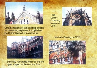Ornamentations of this building creates
an interesting skyline which optimizes
the Gothic Revival of Architecture.
Distinctly noticeable features are the
ogee shaped arches on first floor.
The
Dome -
Crowning
feature of
CST.
Intricate Carving on CST.
 