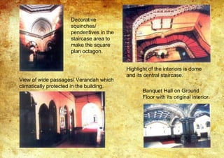 Decorative
squinches/
pendentives in the
staircase area to
make the square
plan octagon.
Highlight of the interiors is dome
and its central staircase.
View of wide passages/ Verandah which
climatically protected in the building.
Banquet Hall on Ground
Floor with its original interior.
 
