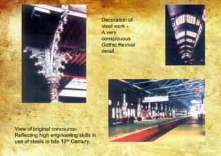 Decoration of
steel work -
A very
conspicuous
Gothic Revival
detail.
View of original concourse-
Reflecting high engineering skills in
use of steels in late 19th Century.
 