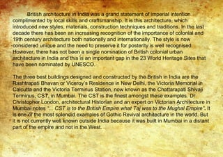 British architecture in India was a grand statement of imperial intention
complimented by local skills and craftsmanship. It is this architecture, which
introduced new styles, materials, construction techniques and traditions. In the last
decade there has been an increasing recognition of the importance of colonial and
19th century architecture both nationally and internationally. The style is now
considered unique and the need to preserve it for posterity is well recognised.
However, there has not been a single nomination of British colonial urban
architecture in India and this is an important gap in the 23 World Heritage Sites that
have been nominated by UNESCO.
The three best buildings designed and constructed by the British in India are the
Rashtrapati Bhavan or Viceroy’s Residence in New Delhi, the Victoria Memorial in
Calcutta and the Victoria Terminus Station, now known as the Chattarapati Shivaji
Terminus, CST, in Mumbai. The CST is the finest amongst these examples. Dr
Christopher London, architectural Historian and an expert on Victorian Architecture in
Mumbai notes “... CST is to the British Empire what Taj was to the Mughal Empire”. It
is one of the most splendid examples of Gothic Revival architecture in the world. But
it is not currently well known outside India because it was built in Mumbai in a distant
part of the empire and not in the West.
 