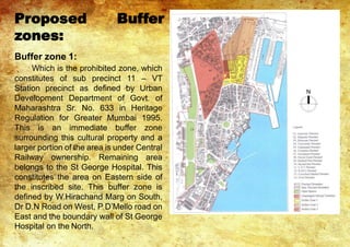 Proposed Buffer
zones:
Buffer zone 1:
Which is the prohibited zone, which
constitutes of sub precinct 11 – VT
Station precinct as defined by Urban
Development Department of Govt. of
Maharashtra Sr. No. 633 in Heritage
Regulation for Greater Mumbai 1995.
This is an immediate buffer zone
surrounding this cultural property and a
larger portion of the area is under Central
Railway ownership. Remaining area
belongs to the St George Hospital. This
constitutes the area on Eastern side of
the inscribed site. This buffer zone is
defined by W.Hirachand Marg on South,
Dr D.N Road on West, P D’Mello road on
East and the boundary wall of St George
Hospital on the North.
 