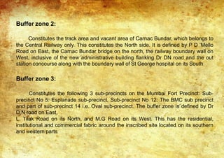 Buffer zone 2:
Constitutes the track area and vacant area of Carnac Bundar, which belongs to
the Central Railway only. This constitutes the North side. It is defined by P D ‘Mello
Road on East, the Carnac Bundar bridge on the north, the railway boundary wall on
West, inclusive of the new administrative building flanking Dr DN road and the out
station concourse along with the boundary wall of St George hospital on its South
Buffer zone 3:
Constitutes the following 3 sub-precincts on the Mumbai Fort Precinct: Sub-
precinct No 5: Esplanade sub-precinct, Sub-precinct No 12: The BMC sub precinct
and part of sub-precinct 14 i.e. Oval sub-precinct. The buffer zone is defined by Dr
D.N road on East,
L. Tilak Road on its North, and M.G Road on its West. This has the residential,
institutional and commercial fabric around the inscribed site located on its southern
and western parts.
 