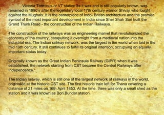 Victoria Terminus or VT station as it was and is still popularly known, was
renamed in 1990’s after the legendary local 17th century warrior Shivaji who fought
against the Mughals. It is the centerpiece of Indo- British architecture and the premier
symbol of the most important development in India since Sher Shah Suri built the
Grand Trunk Road - the construction of the Indian Railways.
The construction of the railways was an engineering marvel that revolutionized the
economy of the country, catapulting it overnight from a medieval nation into the
industrial era. The Indian railway network, was the largest in the world when laid in the
mid 19th century. It still continues to fulfill its original intention, occupying an equally
important status today.
Originally known as the Great Indian Peninsula Railway (GIPR) when it was
established, the network starting from CST became the Central Railways after
Independence.
The Indian railway, which is still one of the largest network of railways in the world,
originated at the historic CST site. The first historic train left for Thana covering a
distance of 21 miles on 16th April 1853. At the time, there was only a small shed as the
station and it was known as Bori Bundar station.
 