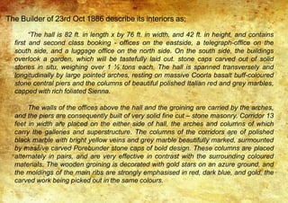 The Builder of 23rd Oct 1886 describe its interiors as;
“The hall is 82 ft. in length x by 76 ft. in width, and 42 ft. in height, and contains
first and second class booking - offices on the eastside, a telegraph-office on the
south side, and a luggage office on the north side. On the south side, the buildings
overlook a garden, which will be tastefully laid out. stone caps carved out of solid
stones in situ, weighing over 1 ½ tons each. The hall is spanned transversely and
longitudinally by large pointed arches, resting on massive Coorla basalt buff-coloured
stone central piers and the columns of beautiful polished Italian red and grey marbles,
capped with rich foliated Sienna.
The walls of the offices above the hall and the groining are carried by the arches,
and the piers are consequently built of very solid fine cut – stone masonry. Corridor 13
feet in width are placed on the either side of hall, the arches and columns of which
carry the galleries and superstructure. The columns of the corridors are of polished
black marble with bright yellow veins and grey marble beautifully marked, surmounted
by massive carved Porebunder stone caps of bold design. These columns are placed
alternately in pairs, and are very effective in contrast with the surrounding coloured
materials. The wooden groining is decorated with gold stars on an azure ground, and
the moldings of the main ribs are strongly emphasised in red, dark blue, and gold, the
carved work being picked out in the same colours.
 