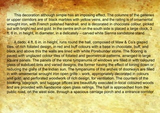 This decoration although simple has an imposing effect. The columns of the galleries
or upper corridors are of black marbles with yellow veins, and the railing is of ornamental
wrought iron, with French polished handrail, and is decorated in chocolate colour, picked
out with bright red and gold. In the centre arch on the south side is placed a large clock, 3
ft. 6 in. in height, in diameter, in a delicately – carved white Sienna sandstone stand.
A dado, 4 ft. 6 in. in height, runs round the hall, composed of Maw & Co’s glazed
tiles, of rich foliated design, in red and buff colours with a base in chocolate, buff, and
black and above this the walls are lined with white Porebunder stone. The flooring is
paved with unglazed colour tiles of foliated and geometrical patterns, arranged in large
square panels. The panels of the stone tympanums of windows are filled in with coloured
glass of subdued tints and varied designs, the former having the effect of toning down or
reducing the glare of the Indian sun. The tympanums of the arches of doorways are filled
in with ornamental wrought iron open grille – work, appropriately decorated in colours
and gold, and perforated woodwork of rich design, for ventilation. The counters of the
booking, telegraph, and luggage offices are beautifully executed in local coloured woods
and are provided with handsome open glass railings. The hall is approached from the
public road, on the west side, through a spacious carriage porch and a entrance corridor.
 