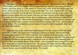 The latter we illustrate and now proceed to describe: - the corridor is 42 ft. in length,
11 ft. in width, and 22 ft. in height, and is divided into four bays by transverse moulded
arches, each bay being in a star pattern in Porebunder white stone and Hemnugger red
stone, three courses of the former to one of the latter. The main diagonal ribs are richly
moulded and carved, and spring from the backs of grotesque animals at the angles. The
central bosses are formed into heads of the lion and tiger (typical of the United Kingdom
and India) form the mouths of which the ornamental gas- pipes of lamps for lighting the
corridor are suspended. The arches and groining of corridor are supported by massive red
and gray polished Italian marble columns, beautifully marked, with richly - carved caps of
varied design. The moulded and carved bases of columns rest on pedestals, which are
panelled and moulded.
There are four large arched doorways leading from the corridor to the hall, each
being 8ft. in width. The doors are of teakwood, massive in design, and handsomely
moulded and panelled, and French polished. The polished brass mountings, such as
hinges, &c., are ornamental and bold in character, and are well executed. The tympanums
of arches of doorways are panelled in teakwood, and are filled in with coloured glass of
subdued tints and foliated design at the bottom, and ornamental open wrought-iron grille-
work decorated in colours and gold at top. The paving and large entrance steps are of
hard blue basalt stone, the former being worked in panels with a hearting of diamond-
shaped stones, and a border running round, 1ft. in width.
 