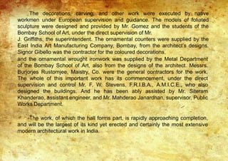 The decorations, carving, and other work were executed by native
workmen under European supervision and guidance. The models of foliated
sculpture were designed and provided by Mr. Gomez and the students of the
Bombay School of Art, under the direct supervision of Mr.
J. Griffiths, the superintendent. The ornamental counters were supplied by the
East India Art Manufacturing Company, Bombay, from the architect’s designs.
Signor Gibello was the contractor for the coloured decorations,
and the ornamental wrought ironwork was supplied by the Metal Department
of the Bombay School of Art, also from the designs of the architect. Messrs.
Burjorjes Rustomjee, Maistry, Co. were the general contractors for the work.
The whole of this important work has its commencement, under the direct
supervision and control Mr. F. W. Stevens, F.R.I.B.A., A.M.I.C.E., who also
designed the buildings. And he has been ably assisted by Mr. Siteram
Khanderao, assistant engineer, and Mr. Mahderao Janardhan, supervisor, Public
Works Department.
The work, of which the hall forms part, is rapidly approaching completion,
and will be the largest of its kind yet erected and certainly the most extensive
modern architectural work in India.
 