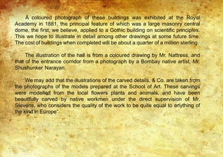 A coloured photograph of these buildings was exhibited at the Royal
Academy in 1881, the principal feature of which was a large masonry central
dome, the first, we believe, applied to a Gothic building on scientific principles.
This we hope to illustrate in detail among other drawings at some future time.
The cost of buildings when completed will be about a quarter of a million sterling.
The illustration of the hall is from a coloured drawing by Mr. Nattress, and
that of the entrance corridor from a photograph by a Bombay native artist, Mr.
Shushunker Narayan.
We may add that the illustrations of the carved details, & Co. are taken from
the photographs of the models prepared at the School of Art. These carvings
were modelled from the local flowers plants and animals, and have been
beautifully carved by native workmen under the direct supervision of Mr.
Stevens, who considers the quality of the work to be quite equal to anything of
the kind in Europe”.
 
