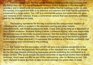 The CST station was the first railway terminus building in the sub-continent and
the first in Asia too. It is one of the finest Victorian Gothic buildings in Mumbai both in
grandeur and in detailing as compared to other Gothic Revival buildings in the city and
the country. It is significant both in its exteriors and interiors and it still has its authenticity
preserved to a large extent. The CST is a commercial palace that epitomizes the glory
and romance of the railways. It was a commercial venture that was extremely profitable
both for the West and for India.
The building represents for the way it combines the unique Indian tradition of
craftsmanship, which is evident in the abundant carving and other stylistic
embellishments, with British architectural skills. It was seen at the time as a statement of
Indo–British endeavor. Rudyard Kipling’s father, Lockwood Kipling, who was responsible
for training many of the Indian sculptors involved. And the building is famous especially
for its sculptural embellishments. The statue of Progress on top of the dome is a tribute
to the vision of those who built it. It expresses the confidence of the local community that
commissioned and contributed to this building.
It is hoped that the nomination of CST will give long overdue recognition to the
architecture of the Raj especially the buildings of the industrial era in India. This should
be the first step towards enhancing awareness and for extending the nomination to a
larger context. This would include the entire ensemble of significant Gothic Revival public
buildings, which were erected as part of the restructuring` plan for Bombay in mid 19th
cent, intended to allow Bombay to take its place amongst the great cities of world.
 
