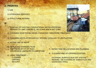 A : PRIORITIES -
1) USE
2) UPGRADING SERVICES
3) STRUCTURAL REPAIRS
B :
1) REMOVAL OF EXISTING CONVENTIONAL WATER-PROOFING.
REPAIRS TO LIME CONCRETE. RE-DOING BRICK-BAT COBA.
2) CLEANING VEGETATION / MOSS- FUNGICIDE / WEEDICIDE TREATMENT.
3) CLEANING VENTILATORS AND G.I. SPECIAL CHHAJJAS TO VENTILATORS.
4) ACTIVE USE OF ROOF.
5) REPLACING DAMAGED TILES
TIGHTNESS OF FIT OF TILES
SUCCESSIVE LIMEWASH TO LIMESTONE
6) JOINT TREATMENT :-
FLASHING
CAPPING
SEALANT
7) WATER TANK RE-LOCATION AND PLUMBING.
8) CLEANING AND UP-GRADING EXISTING
EXTERNAL SURFACE RUN OFF SYSTEM
REPAIRS / DE-CHOKING OF GORGOYLES AND
DOWNTAKE PIPES
 