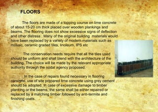 FLOORS
The floors are made of a topping course on lime concrete
of about 15-20 cm thick placed over wooden plankings and
beams. The flooring does not show excessive signs of deflection
and other distress . Many of the original building materials would
have been replaced by a variety of modern materials such as
mosaic, ceramic graded tiles, linoleum, IPS etc
The conservation needs require that all the tiles used
should be uniform and shall blend with the architecture of the
building. The choice will be made by the relevant appropriate
authority through the nodal agency proposed.
In the case of repairs found necessary in flooring
concrete, use of site prepared lime concrete using grey cement
should be adopted. In case of excessive damage to timber
planking or the beams, the same shall be either repaired or
replaced by a matching timber followed by anti-termite and
finishing coats.
 