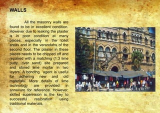WALLS
All the masonry walls are
found to be in excellent condition.
However due to leaking the plaster
is in poor condition at many
places, especially in the toilet
areas and in the verandahs of the
second floor. The plaster in these
places needs to be chipped off and
repaired with a matching (1:3 lime
putty, river sand) site prepared
and stored lime mortar in two
layers. A bonding agent is useful
for adhering new and old
materials. More details of lime
technology are provided in
annexure for reference. However,
skilled supervision is the key to
successful restoration using
traditional materials.
 