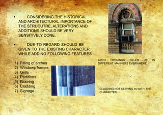  CONSIDERING THE HISTORICAL
AND ARCHITECTURAL IMPORTANCE OF
THE STRUCUTRE, ALTERATIONS AND
ADDITIONS SHOULD BE VERY
SENSITIVELY DONE.
 DUE TO REGARD SHOULD BE
GIVEN TO THE EXISTING CHARACTER
WHILE ADDING FOLLOWING FEATURES
1) Filling of arches
2) Windows frames
3) Grills
4) Partitions
5) Flooring
6) Cladding
7) Signage
ARCH OPENINGS FILLED UP IN
DIFFERENT MANNERS EVERWHERE
CLADDING NOT KEEPING IN WITH THE
CHARACTER
 