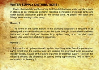 WATER SUPPLY DISTRIBUTIONS :
It was observed during the survey that the distribution of water supply is done
in stages as per increased demand, resulting in induction of storage tanks and
water supply distribution pipes on the terrace area. At places, the pipes and
fittings were leaking continuously.
Remedy 1
The whole of the water supply to the plumbing apparatus is required to be
redesigned and the distribution should be done through 2 centralised overhead
tanks and a well designed terrace loop system using non corrosive pipes
having ultra violet rays stabilising properties.
Remedy 2
Introduction of hydro-pneumatic system supplying water from the pressurised
pump direct from the suction tank, and utilising the overhead tanks as reserve
standby supply in case of the failure of pumps or electrical supply. However this
option is costlier, the difference in costing being approximately 160 to 180% in
comparison to Remedy 1.
 