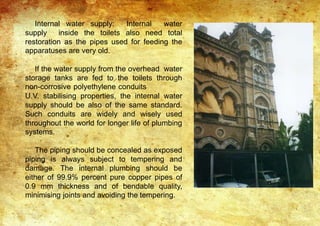 Internal water supply: Internal water
supply inside the toilets also need total
restoration as the pipes used for feeding the
apparatuses are very old.
If the water supply from the overhead water
storage tanks are fed to the toilets through
non-corrosive polyethylene conduits
U.V. stabilising properties, the internal water
supply should be also of the same standard.
Such conduits are widely and wisely used
throughout the world for longer life of plumbing
systems.
The piping should be concealed as exposed
piping is always subject to tempering and
damage. The internal plumbing should be
either of 99.9% percent pure copper pipes of
0.9 mm thickness and of bendable quality,
minimising joints and avoiding the tempering.
 