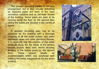 The present plumbing pattern is not only
unorganised, but is also visually disturbing
as exposed pipes are seen in the main
circulation corridors and on the main facade
of the building. Some pipes are seen to be
running along the floor on the second floor
where the toilets are situated in the centre of
space.
A detailed plumbing plan has to be
prepared for the building with a thorough
mapping of all the water outlets, rain water
discharge pipes and other plumbing fixtures.
It is observed that the position of the water
tanks all along the flat areas of the terrace
causes excess dead load, hence showing
distress in the timber joists on the second
floor. These should ideally be
accommodated within one overhead tank
fulfilling the water requirements for the entire
building.
 