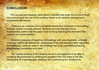 CONCLUSION :
The surveys and analysis have clearly indicated that while the structure itself
has survived well the use of the building needs to be carefully relooked and
sympathetically treated.
There is a an unequal and overjustified distribution of people in the building
that has caused it severe distress. Building services that have been
incrementally added over the years have come to failure joints and need total
renewal and modernisation.
Common mistakes of repairing old buildings with unsympathetic, untested
materials need to be looked into; awareness of the maintenance team regarding
the traditional; methods used in old buildings has to be upgraded by training
programmes, workshops and visits.
The overall environs of the building needs to be upgraded to be able to
conserve the monument by shifting the squatters from the edge of the site,
dismantling of unwanted later additions and maintaining the architecture.
.
 