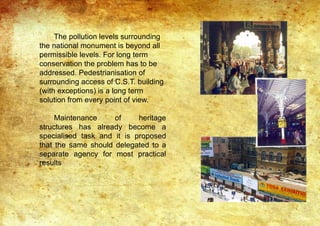 The pollution levels surrounding
the national monument is beyond all
permissible levels. For long term
conservation the problem has to be
addressed. Pedestrianisation of
surrounding access of C.S.T. building
(with exceptions) is a long term
solution from every point of view.
Maintenance of heritage
structures has already become a
specialised task and it is proposed
that the same should delegated to a
separate agency for most practical
results
 