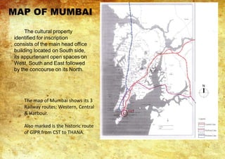 The cultural property
identified for inscription
consists of the main head office
building located on South side,
its appurtenant open spaces on
West, South and East followed
by the concourse on its North.
The map of Mumbai shows its 3
Railway routes; Western, Central
& Harbour.
Also marked is the historic route
of GIPR from CST to THANA.
MAP OF MUMBAI
 