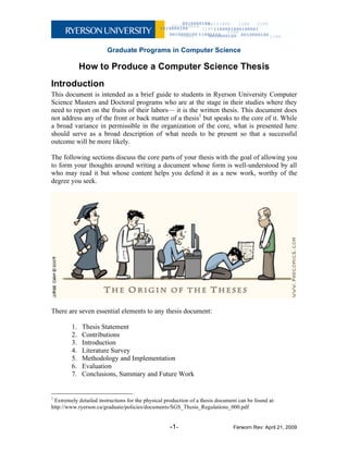 Graduate Programs in Computer Science
-1- Ferworn Rev: April 21, 2009
How to Produce a Computer Science Thesis
Introduction
This document is intended as a brief guide to students in Ryerson University Computer
Science Masters and Doctoral programs who are at the stage in their studies where they
need to report on the fruits of their labors— it is the written thesis. This document does
not address any of the front or back matter of a thesis1
but speaks to the core of it. While
a broad variance in permissible in the organization of the core, what is presented here
should serve as a broad description of what needs to be present so that a successful
outcome will be more likely.
The following sections discuss the core parts of your thesis with the goal of allowing you
to form your thoughts around writing a document whose form is well-understood by all
who may read it but whose content helps you defend it as a new work, worthy of the
degree you seek.
There are seven essential elements to any thesis document:
1. Thesis Statement
2. Contributions
3. Introduction
4. Literature Survey
5. Methodology and Implementation
6. Evaluation
7. Conclusions, Summary and Future Work
1
Extremely detailed instructions for the physical production of a thesis document can be found at:
http://www.ryerson.ca/graduate/policies/documents/SGS_Thesis_Regulations_000.pdf
 