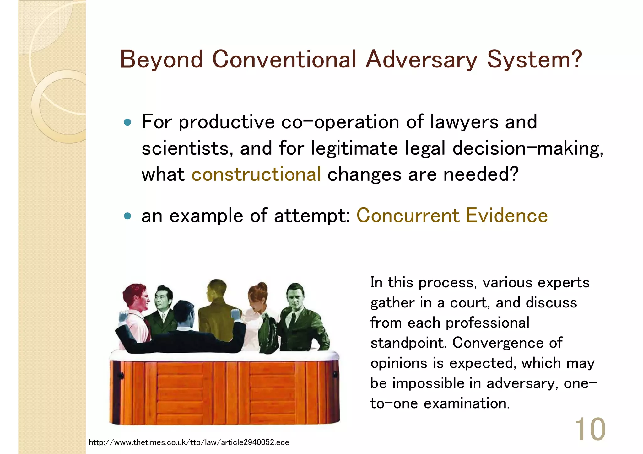 Beyond Conventional Adversary System?

             For productive co-operation of lawyers and
             scientists, and for legitimate legal decision-making,
             what constructional changes are needed?
             an example of attempt: Concurrent Evidence

                                                       In this process, various experts
                                                       gather in a court, and discuss
                                                       from each professional
                                                       standpoint. Convergence of
                                                       opinions is expected, which may
                                                       be impossible in adversary, one-
                                                       to-one examination.

http://www.thetimes.co.uk/tto/law/article2940052.ece
                                                                                   10
 