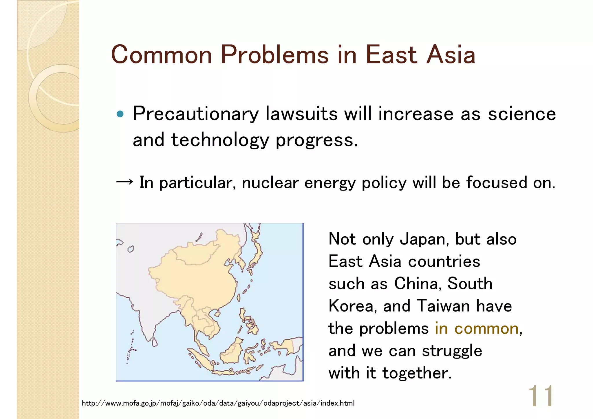 Common Problems in East Asia

              Precautionary lawsuits will increase as science
              and technology progress.
         → In particular, nuclear energy policy will be focused on.


                                                                    Not only Japan, but also
                                                                    East Asia countries
                                                                    such as China, South
                                                                    Korea, and Taiwan have
                                                                    the problems in common,
                                                                    and we can struggle
                                                                    with it together.
http://www.mofa.go.jp/mofaj/gaiko/oda/data/gaiyou/odaproject/asia/index.html                   11
 