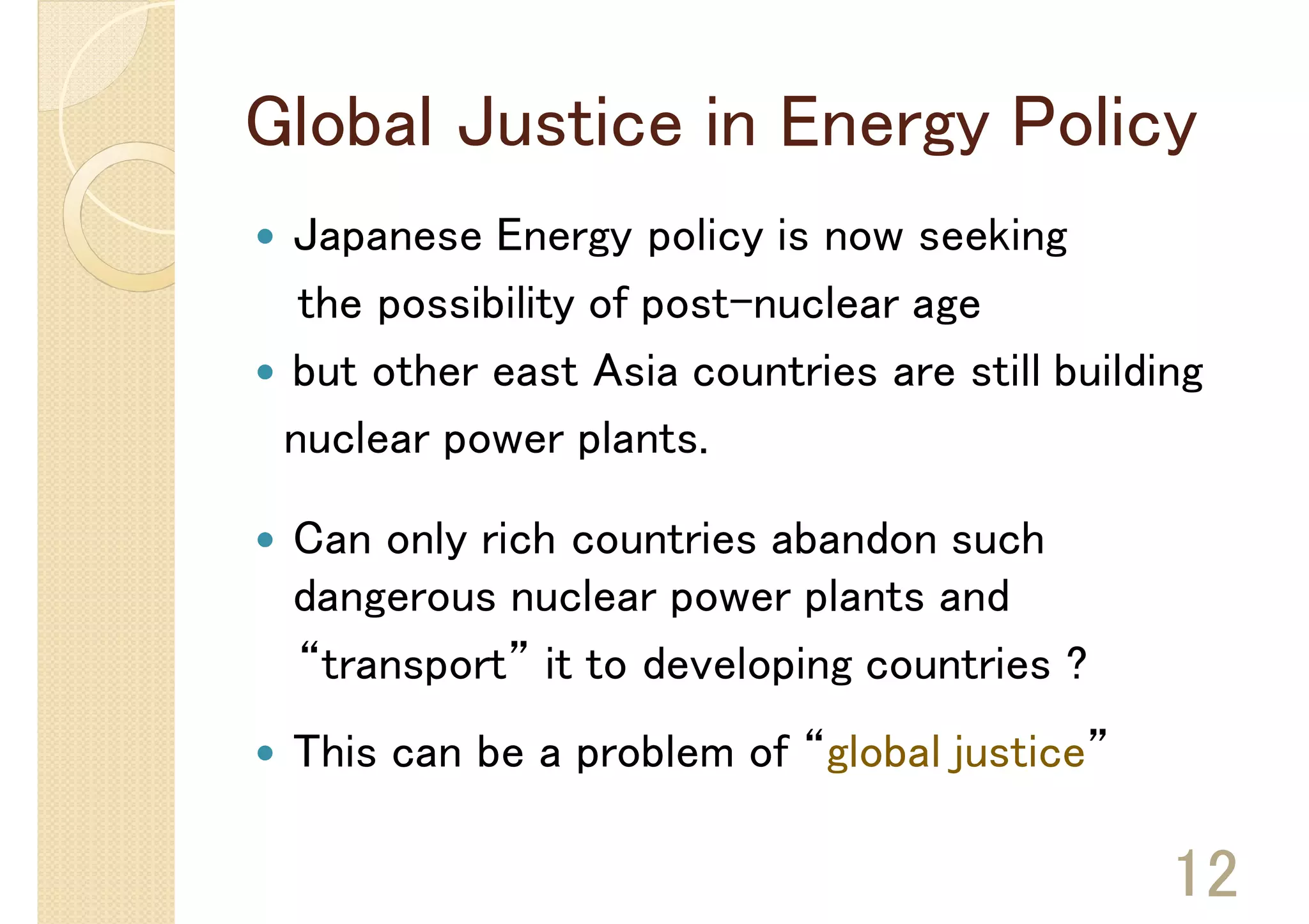 Global Justice in Energy Policy
 Japanese Energy policy is now seeking
  the possibility of post-nuclear age
 but other east Asia countries are still building
 nuclear power plants.

 Can only rich countries abandon such
 dangerous nuclear power plants and
 “transport” it to developing countries ?
 This can be a problem of “global justice”

                                               12
 