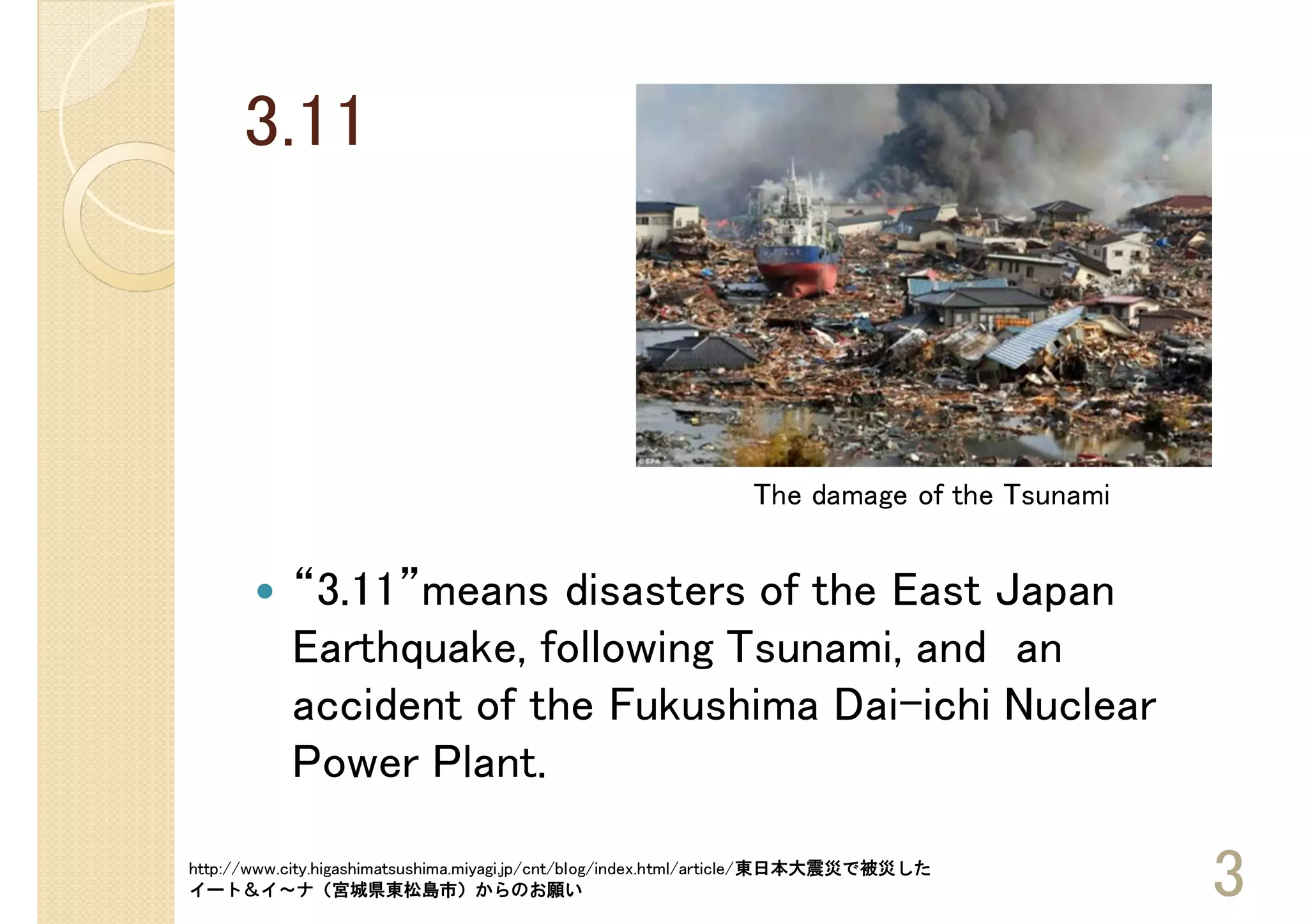 3.11



                                                               The damage of the Tsunami


           “3.11”means disasters of the East Japan
           Earthquake, following Tsunami, and an
           accident of the Fukushima Dai-ichi Nuclear
           Power Plant.

http://www.city.higashimatsushima.miyagi.jp/cnt/blog/index.html/article/東日本大震災で被災した
イート＆イ～ナ（宮城県東松島市）からのお願い                                                                     3
 