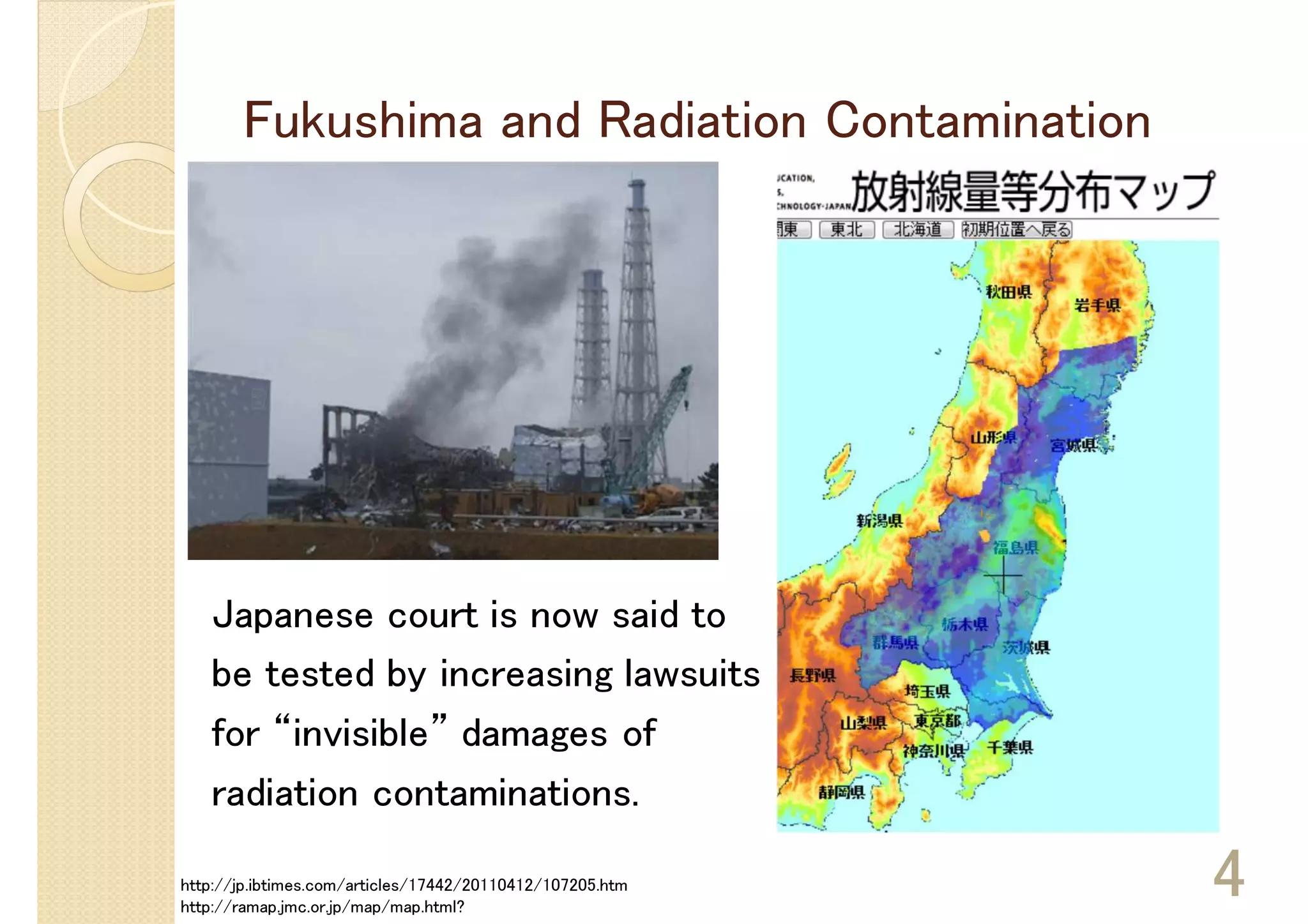 Fukushima and Radiation Contamination




   Japanese court is now said to
   be tested by increasing lawsuits
   for “invisible” damages of
   radiation contaminations.

http://jp.ibtimes.com/articles/17442/20110412/107205.htm
http://ramap.jmc.or.jp/map/map.html?
                                                           4
 