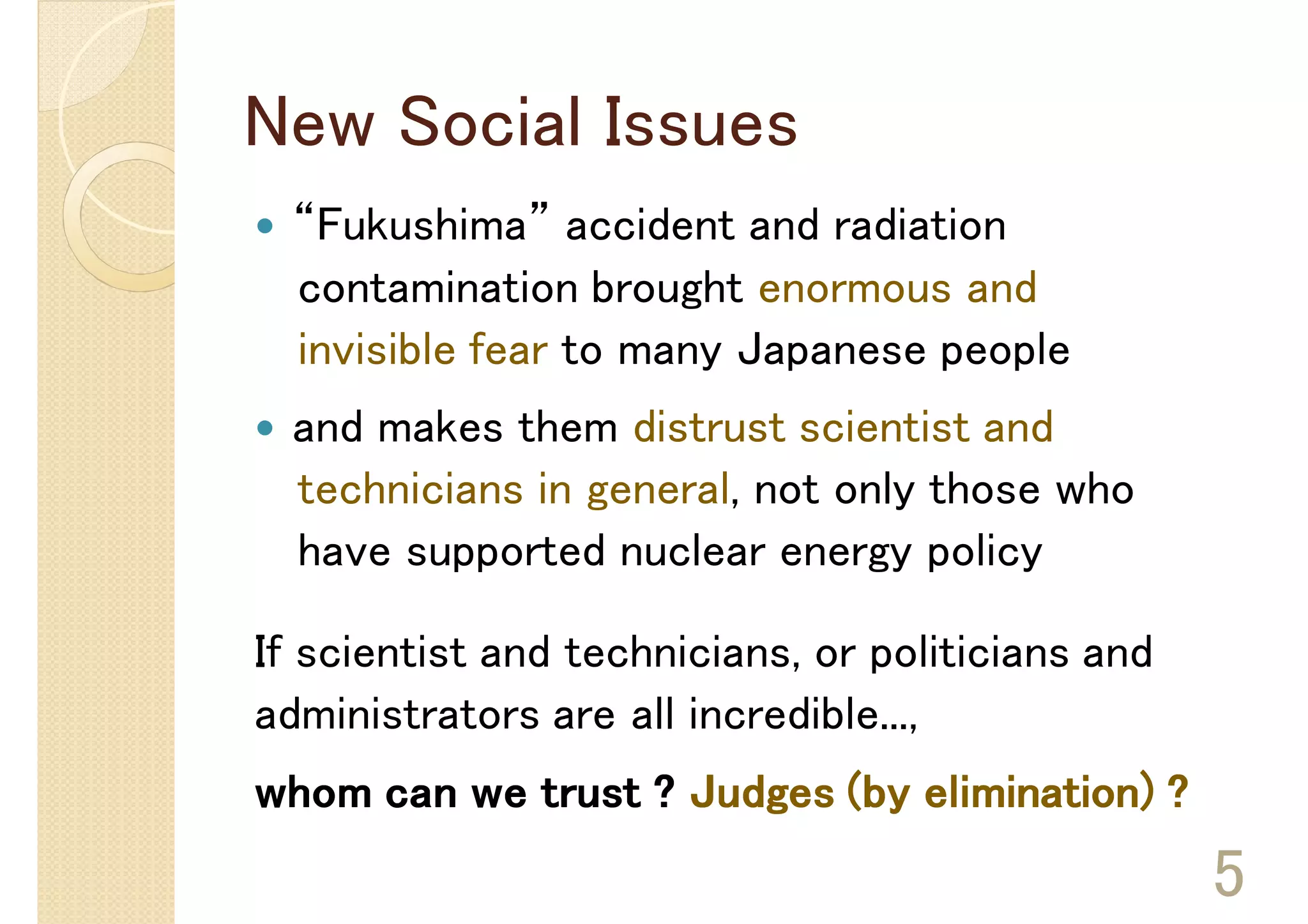 New Social Issues
  “Fukushima” accident and radiation
  contamination brought enormous and
  invisible fear to many Japanese people
  and makes them distrust scientist and
  technicians in general, not only those who
  have supported nuclear energy policy

If scientist and technicians, or politicians and
administrators are all incredible...,
whom can we trust ? Judges (by elimination) ?
                                                   5
 