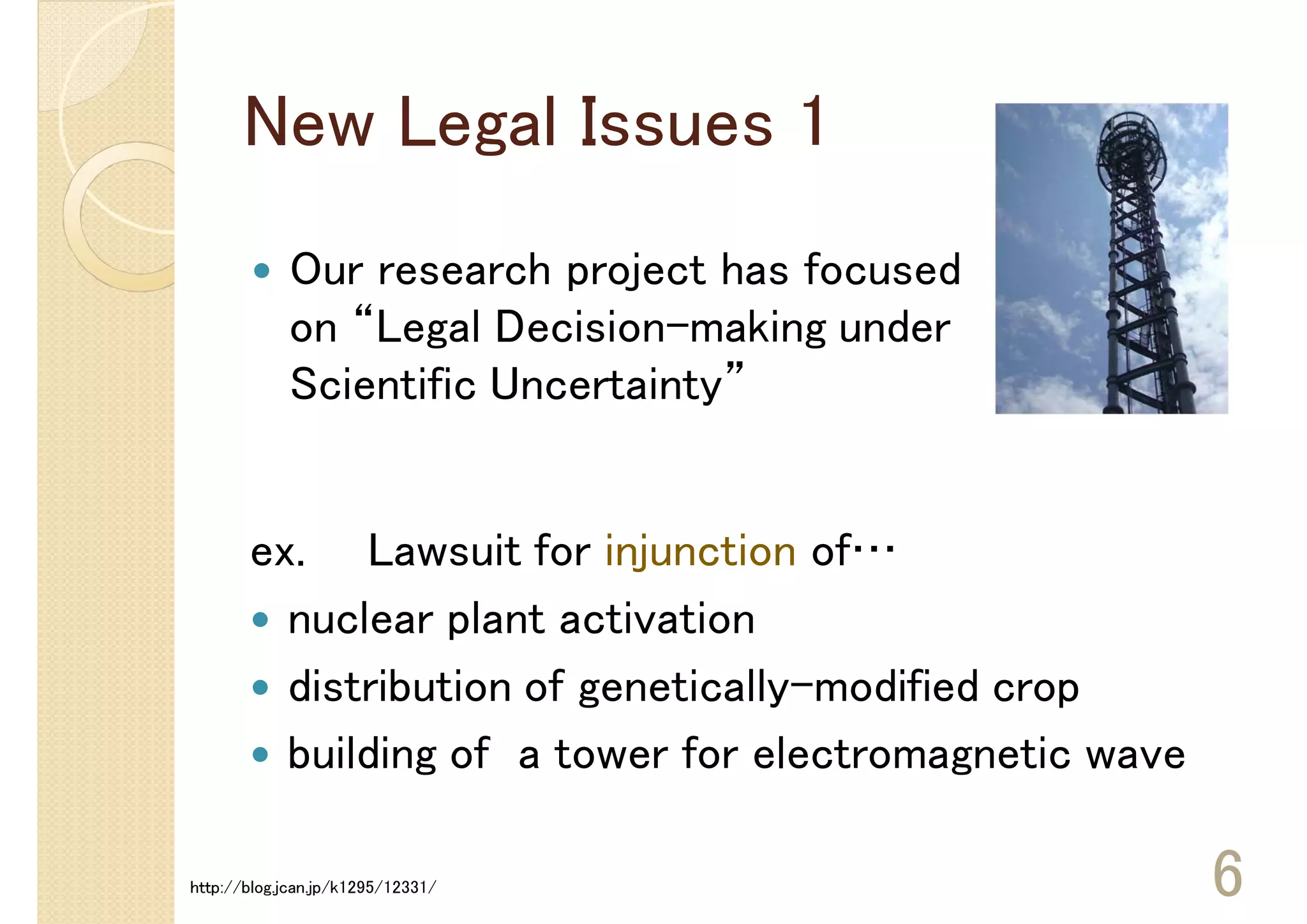 New Legal Issues 1
            Our research project has focused
            on “Legal Decision-making under
            Scientific Uncertainty”


       ex. Lawsuit for injunction of…
         nuclear plant activation
         distribution of genetically-modified crop
         building of a tower for electromagnetic wave

http://blog.jcan.jp/k1295/12331/                        6
 