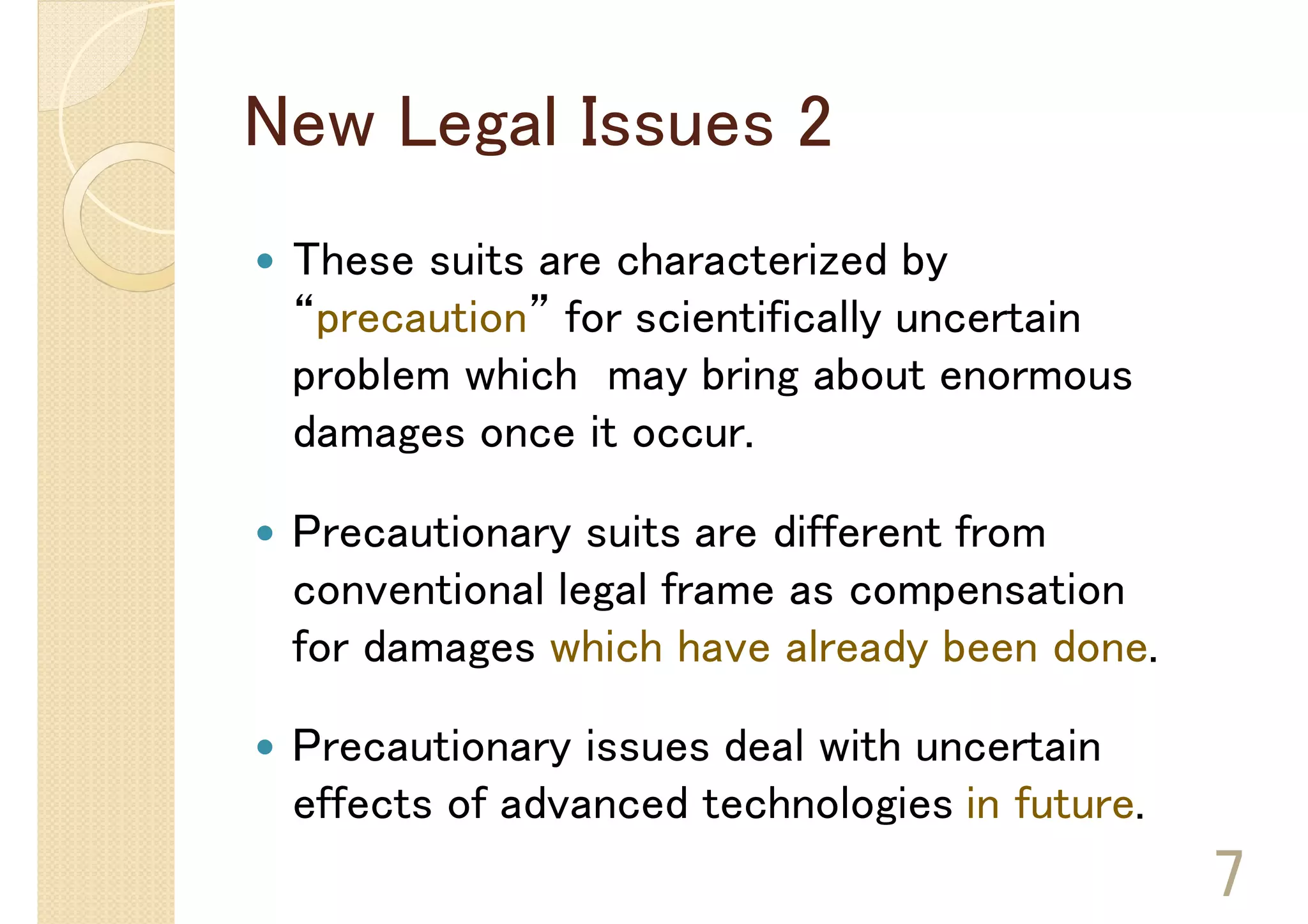 New Legal Issues 2
 These suits are characterized by
 “precaution” for scientifically uncertain
 problem which may bring about enormous
 damages once it occur.

 Precautionary suits are different from
 conventional legal frame as compensation
 for damages which have already been done.

 Precautionary issues deal with uncertain
 effects of advanced technologies in future.
                                               7
 