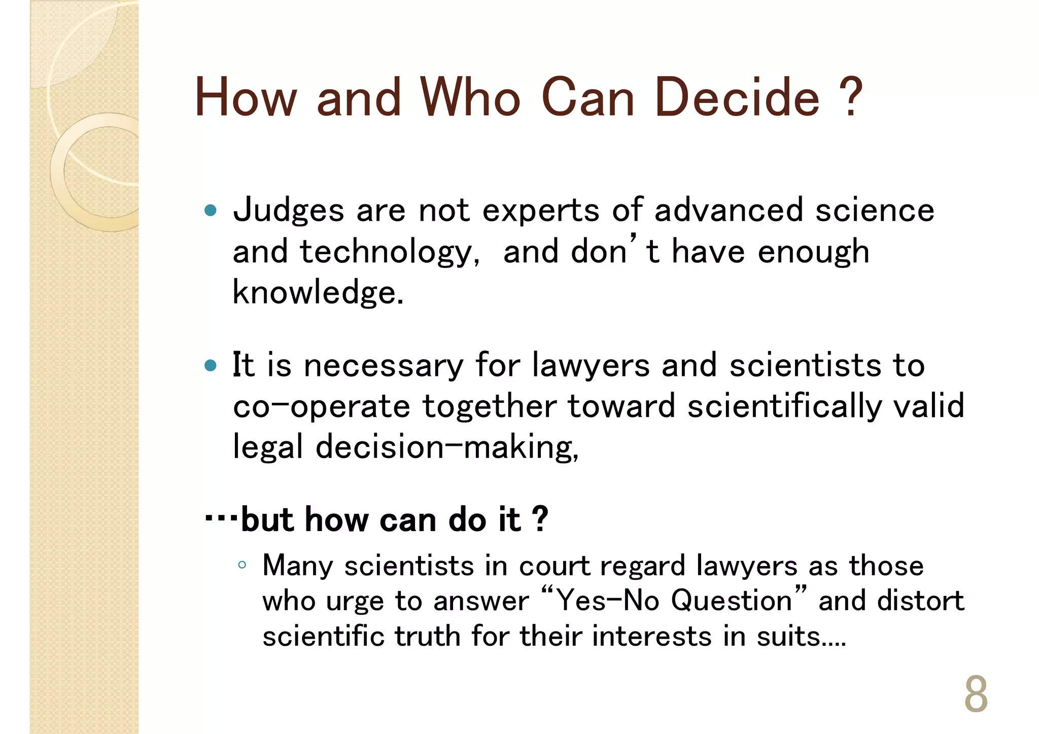 How and Who Can Decide ?
 Judges are not experts of advanced science
 and technology, and don’t have enough
 knowledge.
 It is necessary for lawyers and scientists to
 co-operate together toward scientifically valid
 legal decision-making,
…but how can do it ?
 ◦ Many scientists in court regard lawyers as those
   who urge to answer “Yes-No Question” and distort
   scientific truth for their interests in suits....

                                                   8
 