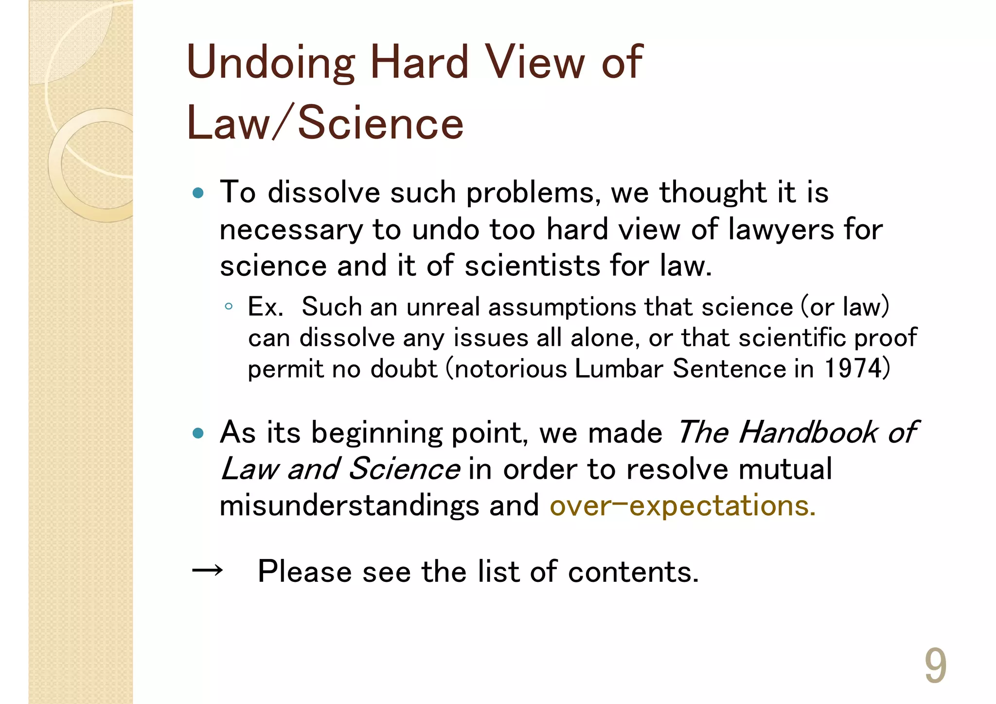 Undoing Hard View of
Law/Science
 To dissolve such problems, we thought it is
 necessary to undo too hard view of lawyers for
 science and it of scientists for law.
  ◦ Ex. Such an unreal assumptions that science (or law)
    can dissolve any issues all alone, or that scientific proof
    permit no doubt (notorious Lumbar Sentence in 1974)

 As its beginning point, we made The Handbook of
 Law and Science in order to resolve mutual
 misunderstandings and over-expectations.
→ Please see the list of contents.

                                                                  9
 