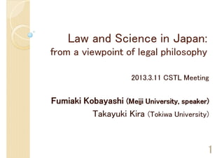 Law and Science in Japan:
from a viewpoint of legal philosophy

                      2013.3.11 CSTL Meeting


Fumiaki Kobayashi (Meiji University, speaker)
          Takayuki Kira (Tokiwa University)


                                            1
 