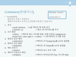 • Vector(벡터) 
: 대표적인 시퀀스 컨테이너 
#include <vector> 
vector<int> v; 
배열과 비슷하고 동적으로 할당해 사용할 수 있습니다. 
1. 추가 
v.push_back(n); //n을 벡터의 맨 뒤에 추가 
v.insert(I, x); //원소 i의 위치에 x를 추가 
2. 크기 확인 
v.size(); //벡터의 원소 개수를 반환, 반환 타입은 unsigned int 
vector<int>::size_type n = v.size(); // n에 벡터의 크기를 저장 
3. 메모리 공간 예약 
v.reserve(n); //벡터의 크기(capacity)를 n으로 설정함. 
4. 메모리 공간 할당 
v.resize(n); //벡터의 크기(size)를 n으로 설정함. 
5. 벡터 비우기 
v.clear(); //벡터의 요소 모두 삭제 
6. 벡터가 비었는지 확인 
v.empty(); //벡터가 비어있으면 True, 아니면 false 
 