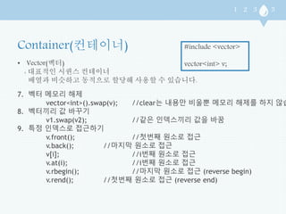 • Vector(벡터) 
: 대표적인 시퀀스 컨테이너 
#include <vector> 
vector<int> v; 
배열과 비슷하고 동적으로 할당해 사용할 수 있습니다. 
7. 벡터 메모리 해제 
vector<int>().swap(v); //clear는 내용만 비울뿐 메모리 해제를 하지 않습니다 
8. 벡터끼리 값 바꾸기 
v1.swap(v2); //같은 인덱스끼리 값을 바꿈 
9. 특정 인덱스로 접근하기 
v.front(); //첫번째 원소로 접근 
v.back(); //마지막 원소로 접근 
v[i]; //i번째 원소로 접근 
v.at(i); //i번째 원소로 접근 
v.rbegin(); //마지막 원소로 접근 (reverse begin) 
v.rend(); //첫번째 원소로 접근 (reverse end) 
 