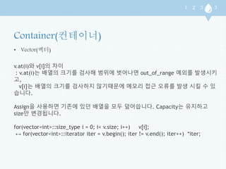 • Vector(벡터) 
v.at(i)와 v[i]의 차이 
: v.at(i)는 배열의 크기를 검사해 범위에 벗어나면 out_of_range 예외를 발생시키 
고, 
v[i]는 배열의 크기를 검사하지 않기때문에 메모리 접근 오류를 발생 시킬 수 있 
습니다. 
Assign을 사용하면 기존에 있던 배열을 모두 덮어씁니다. Capacity는 유지하고 
size만 변경됩니다. 
for(vector<int>::size_type i = 0; i< v.size; i++) v[i]; 
↔ for(vector<int>::iterator iter = v.begin(); iter != v.end(); iter++) *iter; 
 