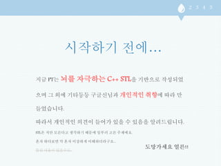 지금 PT는 뇌를 자극하는 C++ STL을 기반으로 작성되었 
으며 그 외에 기타등등 구글신님과 개인적인 취향에 따라 만 
들었습니다. 
따라서 개인적인 의견이 들어가 있을 수 있음을 알려드립니다. 
STL은 저만 모른다고 생각하기 때문에 일부러 고른 주제에요. 
혼자 하다보면 막 혼자 이상하게 이해하더라구요... 
틀린 내용이 있을수도.. 
도망가세요 얼른!! 
 