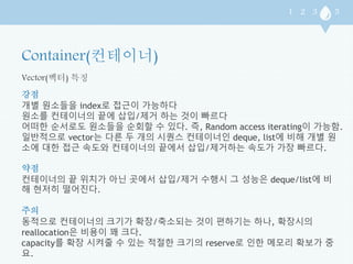 Vector(벡터) 특징 
강점 
개별 원소들을 index로 접근이 가능하다 
원소를 컨테이너의 끝에 삽입/제거 하는 것이 빠르다 
어떠한 순서로도 원소들을 순회할 수 있다. 즉, Random access iterating이 가능함. 
일반적으로 vector는 다른 두 개의 시퀀스 컨테이너인 deque, list에 비해 개별 원 
소에 대한 접근 속도와 컨테이너의 끝에서 삽입/제거하는 속도가 가장 빠르다. 
약점 
컨테이너의 끝 위치가 아닌 곳에서 삽입/제거 수행시 그 성능은 deque/list에 비 
해 현저히 떨어진다. 
주의 
동적으로 컨테이너의 크기가 확장/축소되는 것이 편하기는 하나, 확장시의 
reallocation은 비용이 꽤 크다. 
capacity를 확장 시켜줄 수 있는 적절한 크기의 reserve로 인한 메모리 확보가 중 
요. 
 