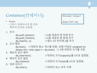 • Deque 
: 시퀀스 컨테이너의 한 종류 
벡터의 단점을 보완함 
#include <deque> 
deque<int> dq; 
1. 추가 
dq.push_back(n); //n을 데큐의 맨 뒤에 추가 
dq.push_front(n); //n을 데큐의 맨 앞에 추가 
dq.insert(I, x); //원소 i의 위치에 x를 추가 
2. 크기 확인 
dq.size(); //데큐의 원소 개수를 반환, 반환 타입은 unsigned int 
deque<int>::size_type n = dq.size(); // n에 데큐의 크기를 저장 
3. 메모리 공간 예약 
dq.reserve(n); //데큐의 크기(capacity)를 n으로 설정함. 
4. 메모리 공간 할당 
dq.resize(n); //데큐의 크기(size)를 n으로 설정함. 
5. 데큐 비우기 
dq.clear(); //데큐의 요소 모두 삭제 
 