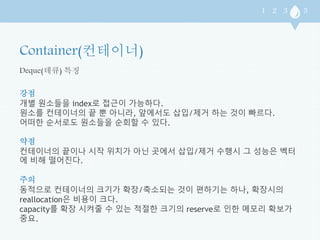 Deque(데큐) 특징 
강점 
개별 원소들을 index로 접근이 가능하다. 
원소를 컨테이너의 끝 뿐 아니라, 앞에서도 삽입/제거 하는 것이 빠르다. 
어떠한 순서로도 원소들을 순회할 수 있다. 
약점 
컨테이너의 끝이나 시작 위치가 아닌 곳에서 삽입/제거 수행시 그 성능은 벡터 
에 비해 떨어진다. 
주의 
동적으로 컨테이너의 크기가 확장/축소되는 것이 편하기는 하나, 확장시의 
reallocation은 비용이 크다. 
capacity를 확장 시켜줄 수 있는 적절한 크기의 reserve로 인한 메모리 확보가 
중요. 
 