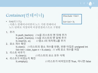 • List(리스트) 
: 시퀀스 컨테이너이면서 노드 기반 컨테이너 
노드 단위로 저장되며 이중연결리스트로 구현됨 
#include <list> 
list<int> lt; 
1. 추가 
lt.push_back(n); //n을 리스트의 맨 뒤에 추가 
lt.push_front(n); //n을 리스트의 맨 앞에 추가 
lt.insert(I, x); //원소 i의 위치에 x를 추가 
2. 요소 개수 확인 
lt.size(); //리스트의 원소 개수를 반환, 반환 타입은 unsigned int 
list<int>::size_type n = lt.size(); // n에 요소 개수를 저장 
3. 리스트 비우기 
lt.clear(); //리스트의 요소 모두 삭제 
4. 리스트가 비었는지 확인 
lt.empty(); //리스트가 비어있으면 True, 아니면 false 
 