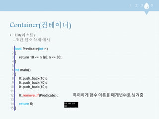 • List(리스트) 
: 조건 원소 삭제 예시 
1 
2 
3 
4 
5 
6 
7 
8 
9 
10 
11 
12 
13 
14 
15 
bool Predicate(int n) 
{ 
return 10 <= n && n <= 30; 
} 
int main() 
{ 
lt.push_back(10); 
lt.push_back(40); 
lt.push_back(10); 
lt.remove_if(Predicate); 
return 0; 
} 
특이하게 함수 이름을 매개변수로 넘겨줌 
 