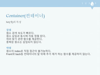 Set(셋)의 특징 
강점 
원소 검색 속도가 빠르다. 
원소 삽입과 동시에 자동 정렬 된다. 
여러 찾기 관련 함수를 제공한다. 
중복된 원소는 삽입되지 않는다. 
약점 
원소의 index로 직접 접근이 불가능하다. 
Front와 back등 컨테이너의 앞 뒤에 추가 제거 하는 함수를 제공하지 않는다. 
 