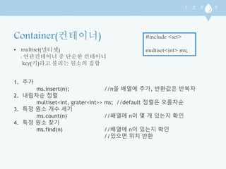 • multiset(멀티셋) 
: 연관컨테이너 중 단순한 컨테이너 
key(키)라고 불리는 원소의 집합 
#include <set> 
multiset<int> ms; 
1. 추가 
ms.insert(n); //n을 배열에 추가, 반환값은 반복자 
2. 내림차순 정렬 
multiset<int, grater<int>> ms; //default 정렬은 오름차순 
3. 특정 원소 개수 세기 
ms.count(n) //배열에 n이 몇 개 있는지 확인 
4. 특정 원소 찾기 
ms.find(n) //배열에 n이 있는지 확인 
//있으면 위치 반환 
 